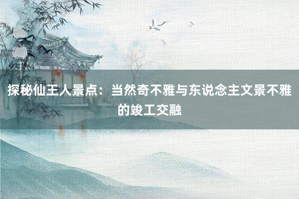 探秘仙王人景点：当然奇不雅与东说念主文景不雅的竣工交融