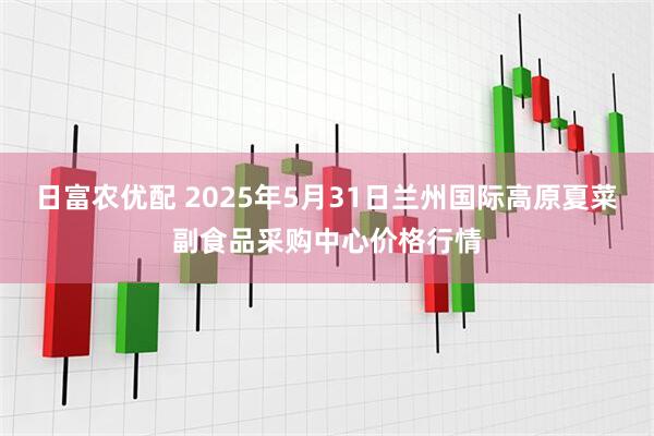日富农优配 2025年5月31日兰州国际高原夏菜副食品采购中心价格行情