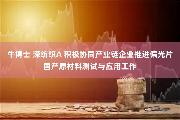 牛博士 深纺织A 积极协同产业链企业推进偏光片国产原材料测试与应用工作
