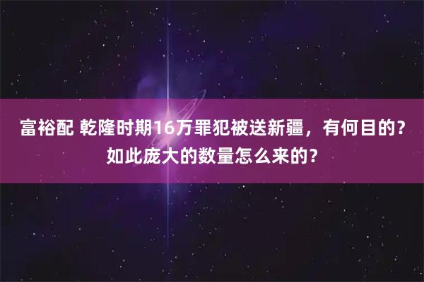 富裕配 乾隆时期16万罪犯被送新疆，有何目的？如此庞大的数量怎么来的？