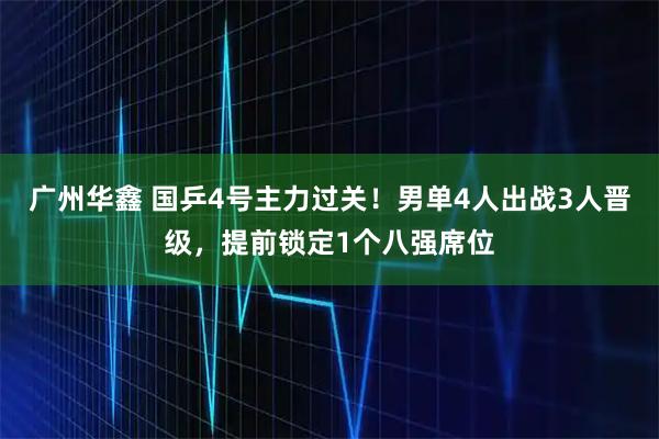 广州华鑫 国乒4号主力过关！男单4人出战3人晋级，提前锁定1个八强席位