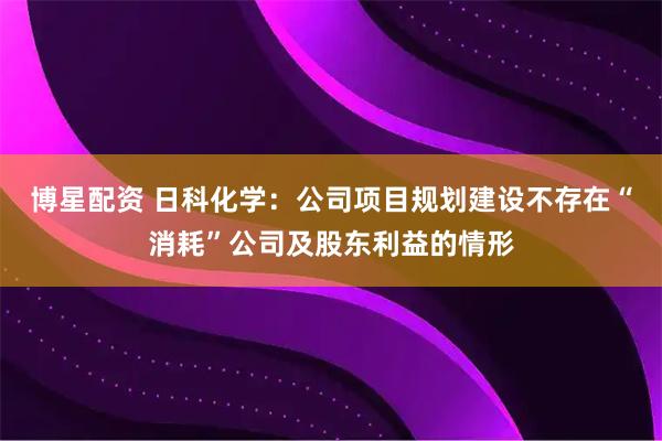 博星配资 日科化学：公司项目规划建设不存在“消耗”公司及股东利益的情形