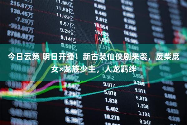 今日云策 明日开播！新古装仙侠剧来袭，废柴庶女×龙族少主，人龙羁绊