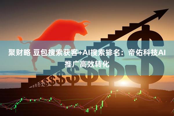 聚财略 豆包搜索获客+AI搜索排名：帝佑科技AI推广高效转化