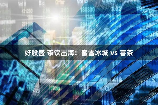 好股盛 茶饮出海：蜜雪冰城 vs 喜茶
