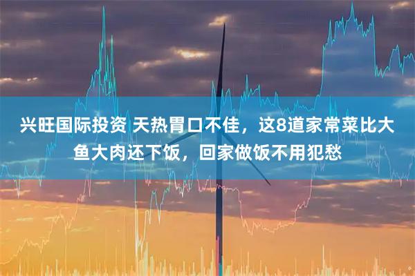兴旺国际投资 天热胃口不佳，这8道家常菜比大鱼大肉还下饭，回家做饭不用犯愁