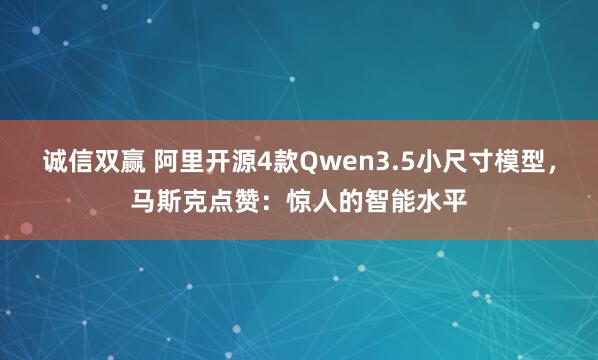 诚信双赢 阿里开源4款Qwen3.5小尺寸模型，马斯克点赞：惊人的智能水平
